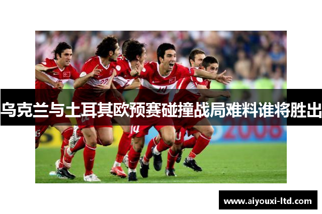 乌克兰与土耳其欧预赛碰撞战局难料谁将胜出