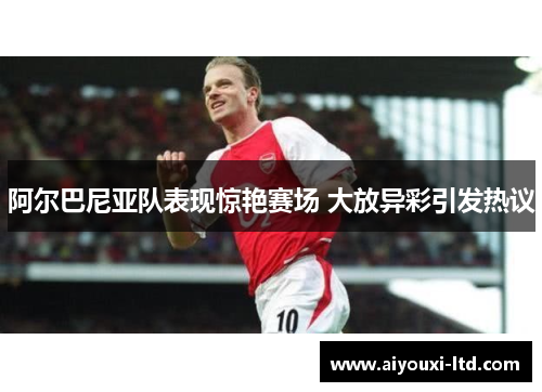阿尔巴尼亚队表现惊艳赛场 大放异彩引发热议