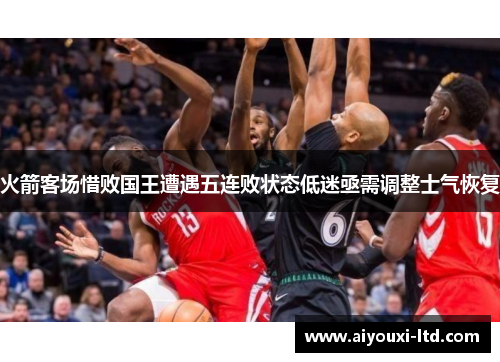 火箭客场惜败国王遭遇五连败状态低迷亟需调整士气恢复