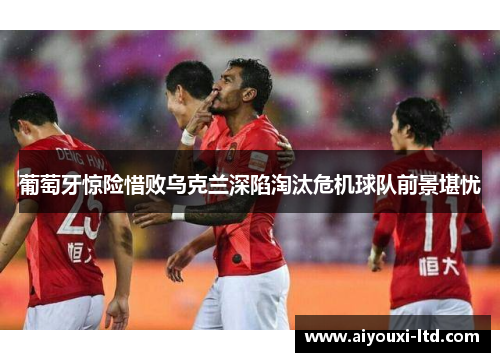 葡萄牙惊险惜败乌克兰深陷淘汰危机球队前景堪忧