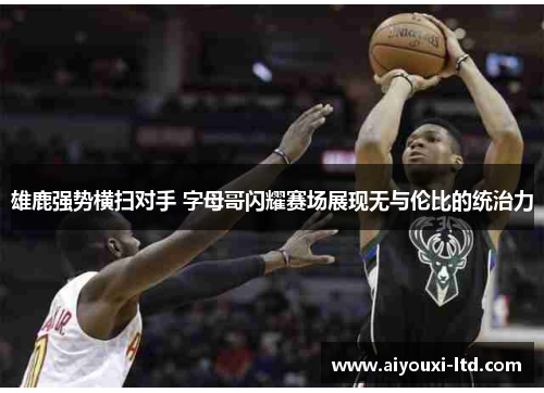 雄鹿强势横扫对手 字母哥闪耀赛场展现无与伦比的统治力