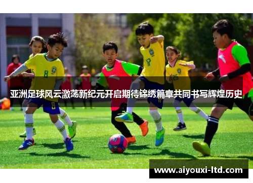 亚洲足球风云激荡新纪元开启期待锦绣篇章共同书写辉煌历史