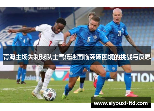 青海主场失利球队士气低迷面临突破困境的挑战与反思