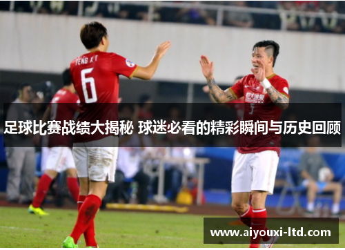 足球比赛战绩大揭秘 球迷必看的精彩瞬间与历史回顾
