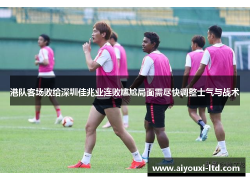 港队客场败给深圳佳兆业连败尴尬局面需尽快调整士气与战术