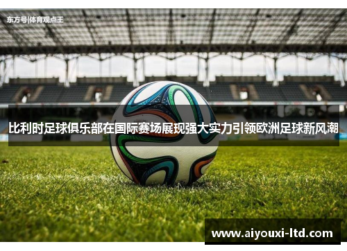 比利时足球俱乐部在国际赛场展现强大实力引领欧洲足球新风潮