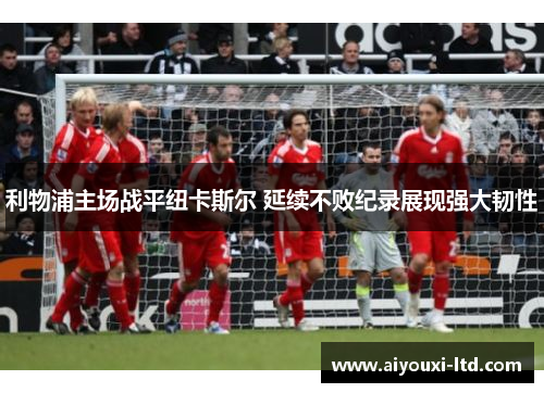 利物浦主场战平纽卡斯尔 延续不败纪录展现强大韧性