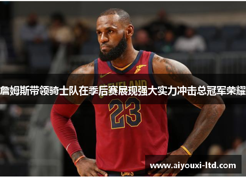 詹姆斯带领骑士队在季后赛展现强大实力冲击总冠军荣耀