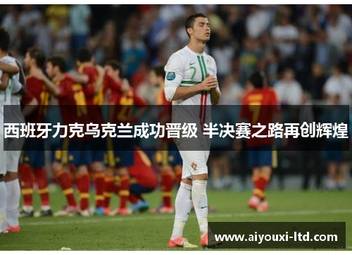 西班牙力克乌克兰成功晋级 半决赛之路再创辉煌